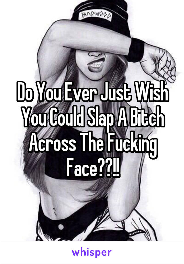 Do You Ever Just Wish You Could Slap A Bitch Across The Fucking Face??!!