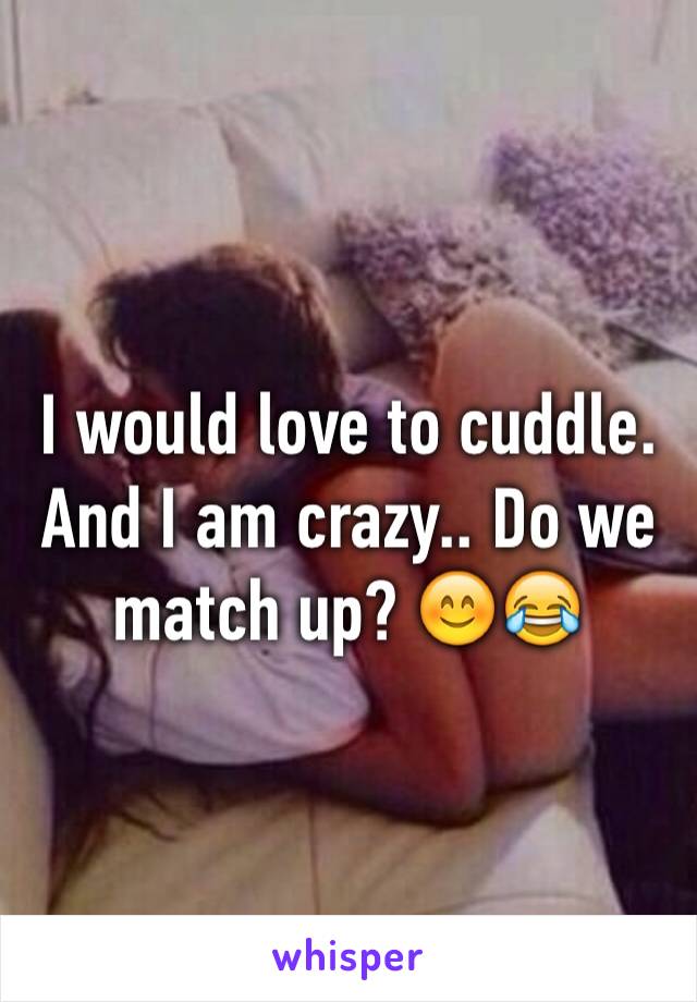 I would love to cuddle. And I am crazy.. Do we match up? 😊😂