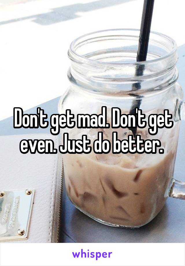 Don't get mad. Don't get even. Just do better. 