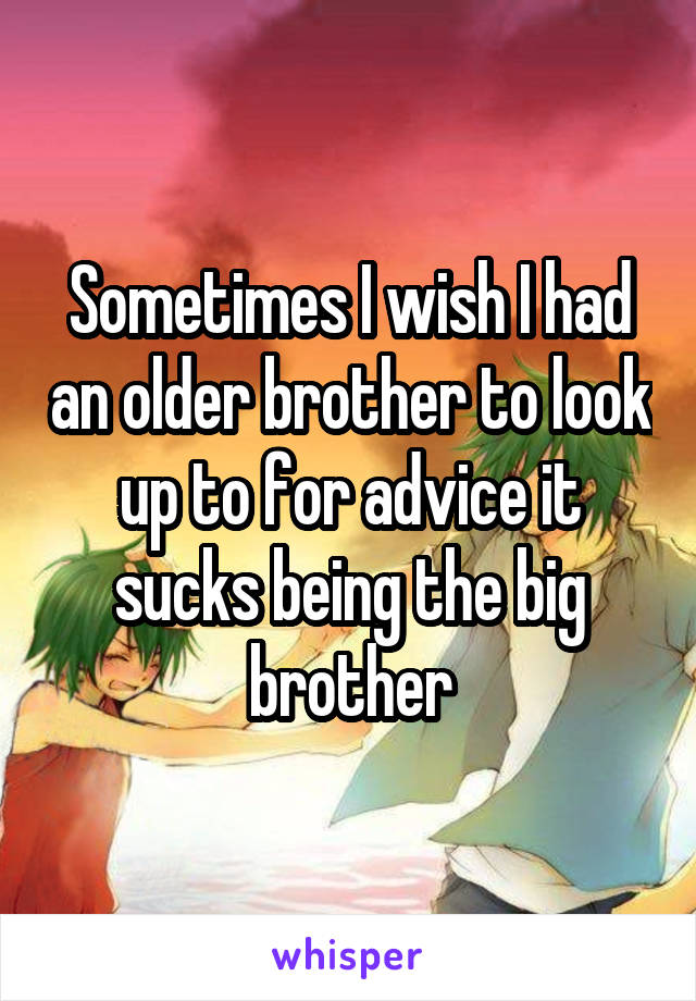 Sometimes I wish I had an older brother to look up to for advice it sucks being the big brother