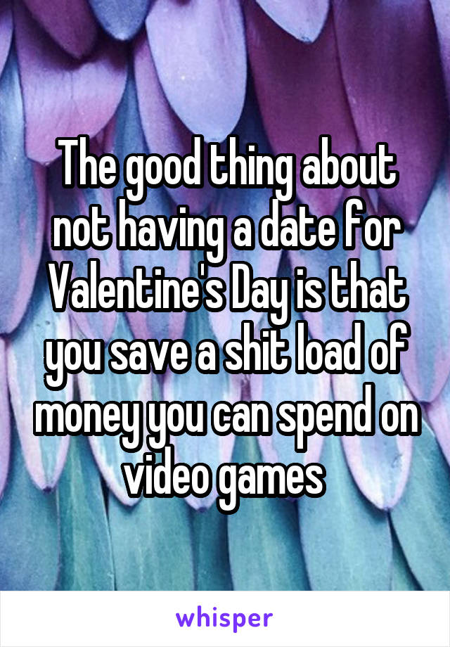 The good thing about not having a date for Valentine's Day is that you save a shit load of money you can spend on video games 