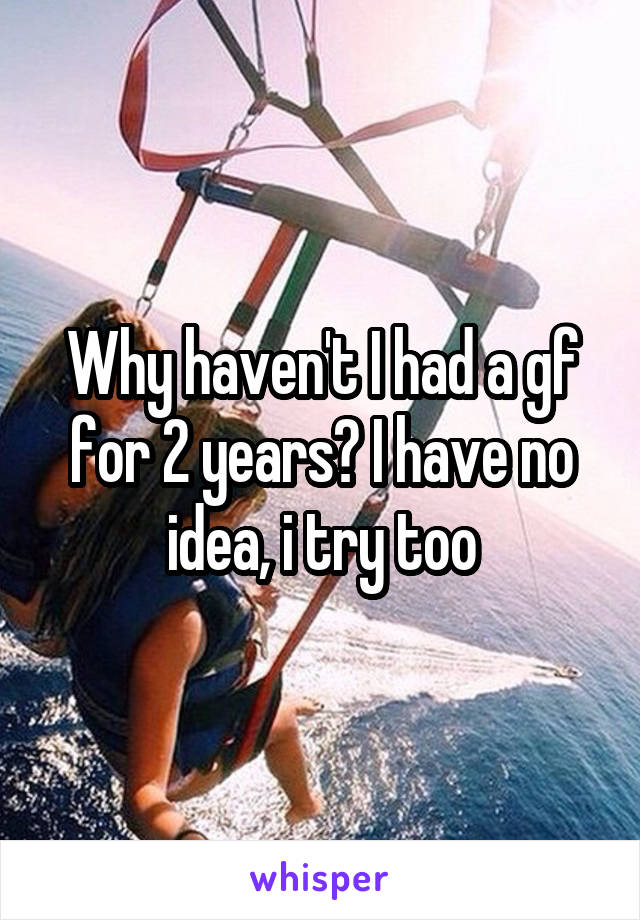 Why haven't I had a gf for 2 years? I have no idea, i try too