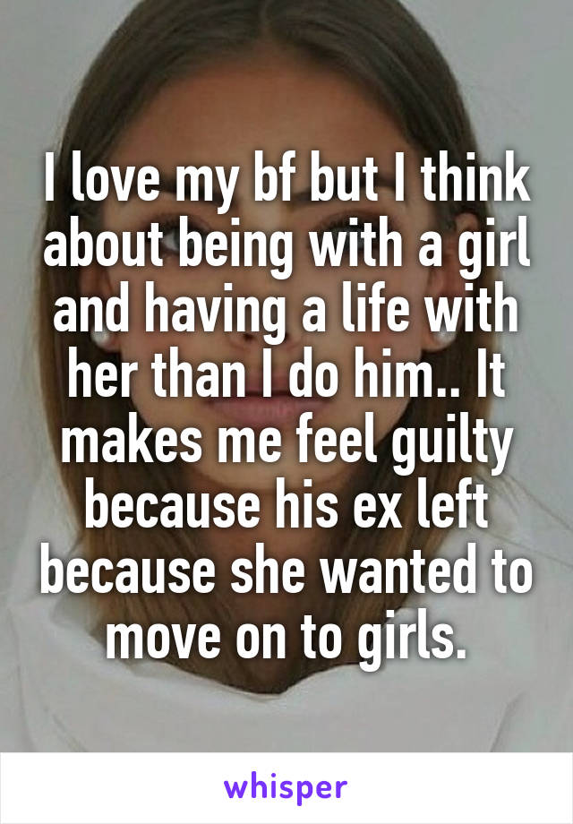 I love my bf but I think about being with a girl and having a life with her than I do him.. It makes me feel guilty because his ex left because she wanted to move on to girls.