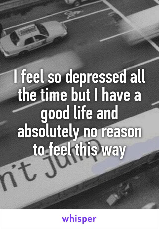 I feel so depressed all the time but I have a good life and absolutely no reason to feel this way