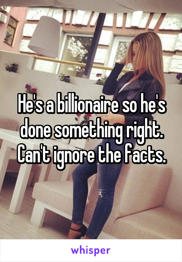 He's a billionaire so he's done something right. Can't ignore the facts.