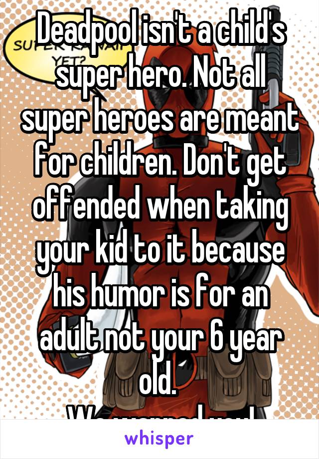 Deadpool isn't a child's super hero. Not all super heroes are meant for children. Don't get offended when taking your kid to it because his humor is for an adult not your 6 year old. 
We warned you!