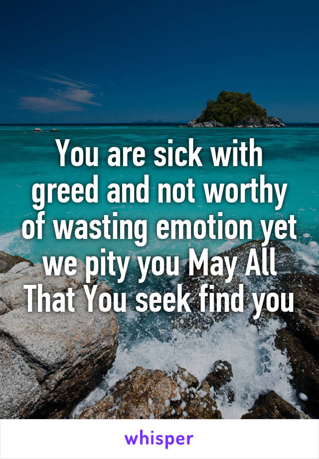 You are sick with greed and not worthy of wasting emotion yet we pity you May All That You seek find you