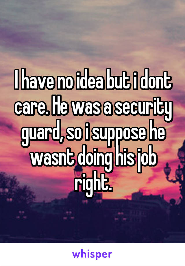 I have no idea but i dont care. He was a security guard, so i suppose he wasnt doing his job right.