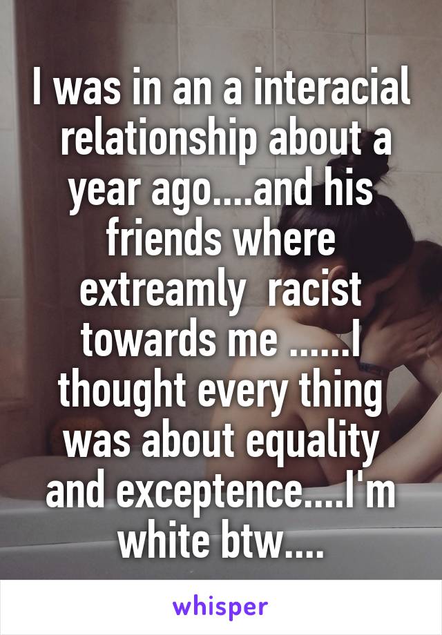 I was in an a interacial  relationship about a year ago....and his friends where extreamly  racist towards me ......I thought every thing was about equality and exceptence....I'm white btw....