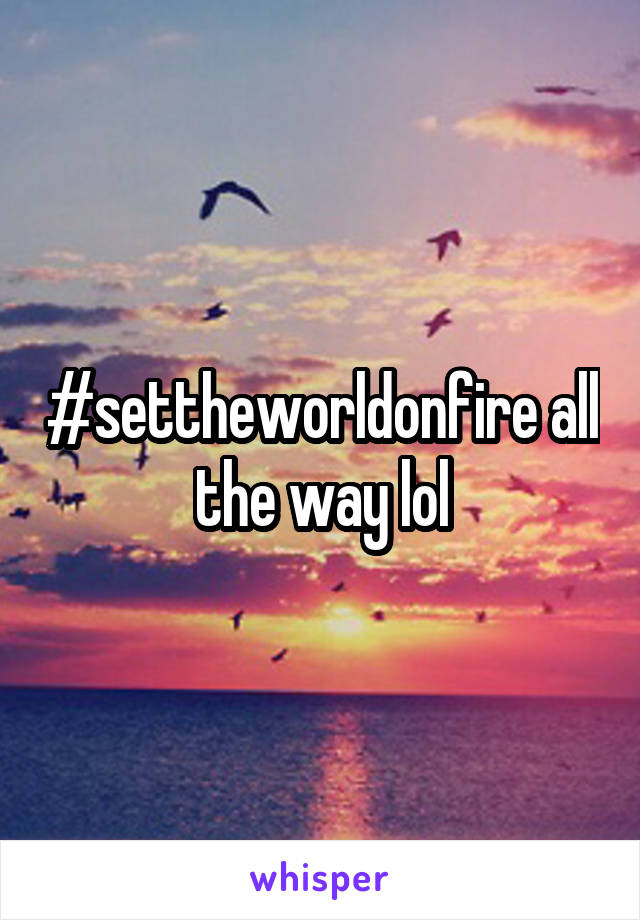 #settheworldonfire all the way lol