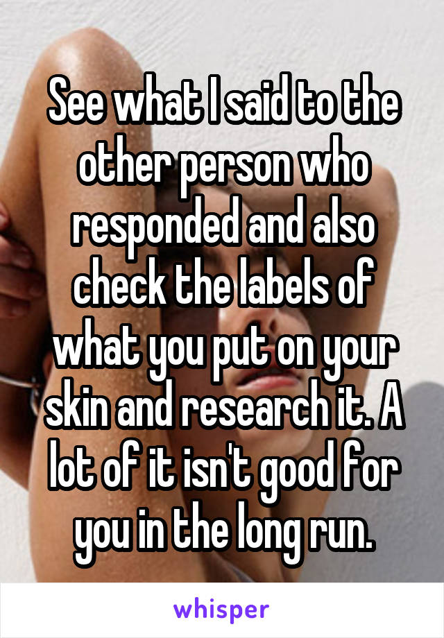 See what I said to the other person who responded and also check the labels of what you put on your skin and research it. A lot of it isn't good for you in the long run.