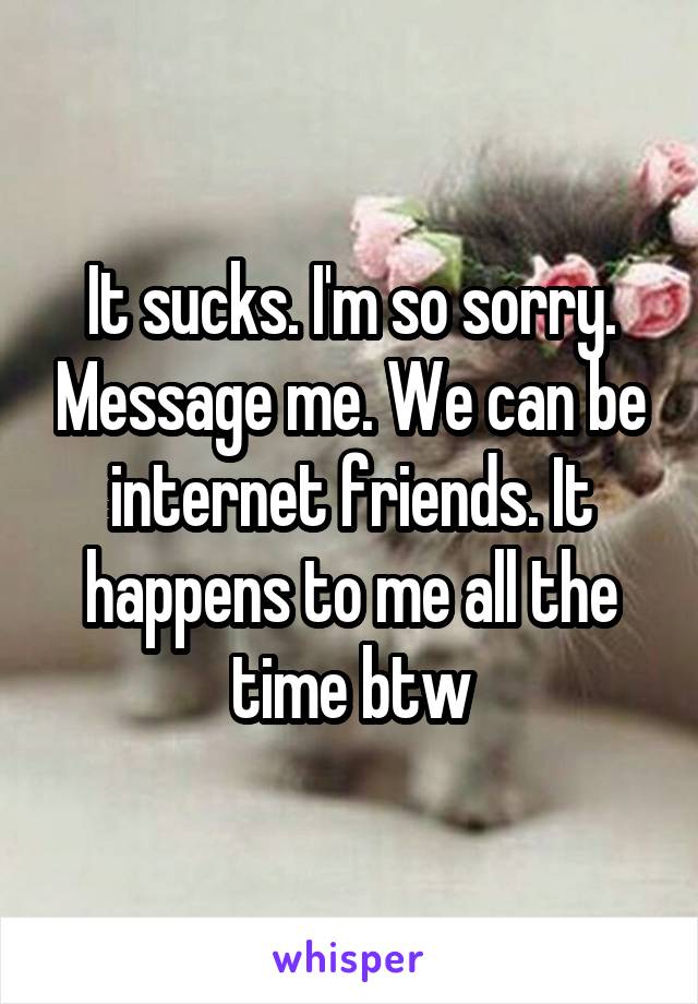 It sucks. I'm so sorry. Message me. We can be internet friends. It happens to me all the time btw