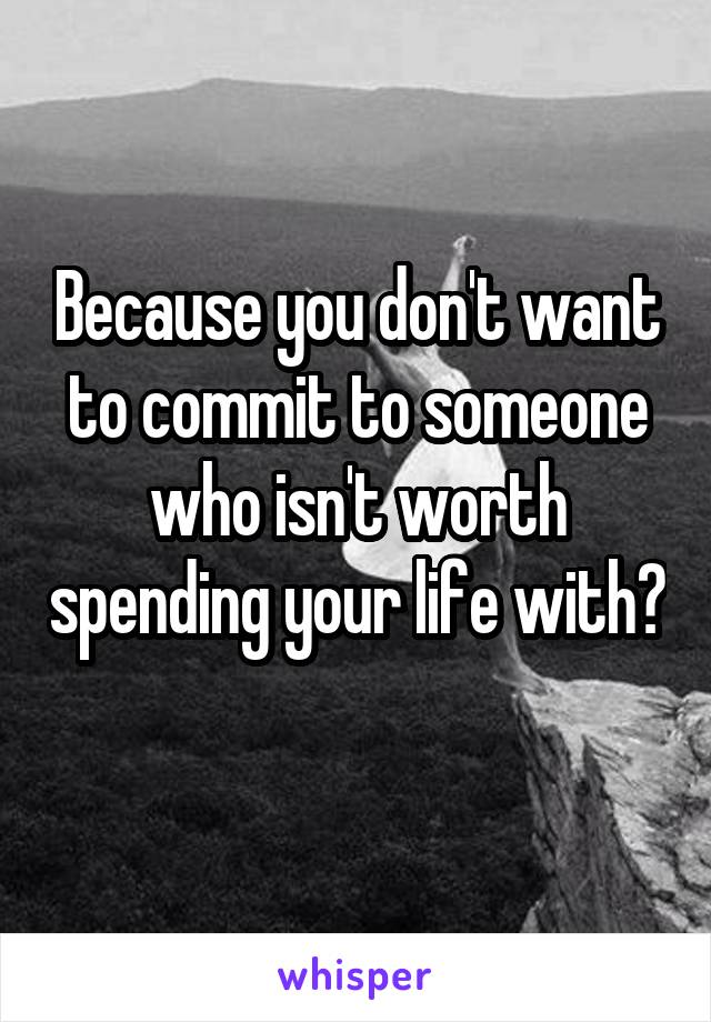 Because you don't want to commit to someone who isn't worth spending your life with? 