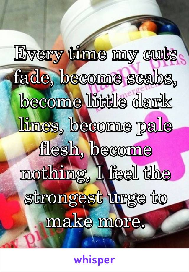 Every time my cuts fade, become scabs, become little dark lines, become pale flesh, become nothing, I feel the strongest urge to make more.