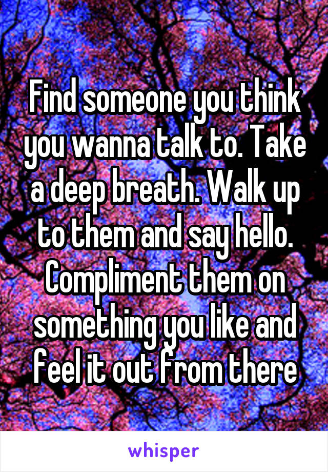 Find someone you think you wanna talk to. Take a deep breath. Walk up to them and say hello. Compliment them on something you like and feel it out from there