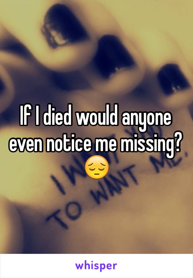 If I died would anyone even notice me missing? 😔