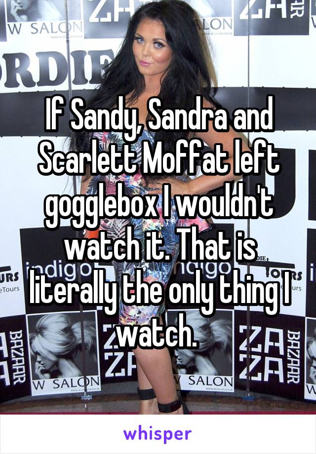 If Sandy, Sandra and Scarlett Moffat left gogglebox I wouldn't watch it. That is literally the only thing I watch. 