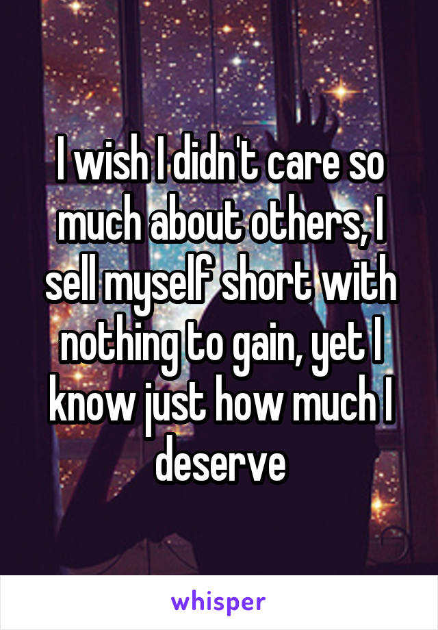 I wish I didn't care so much about others, I sell myself short with nothing to gain, yet I know just how much I deserve