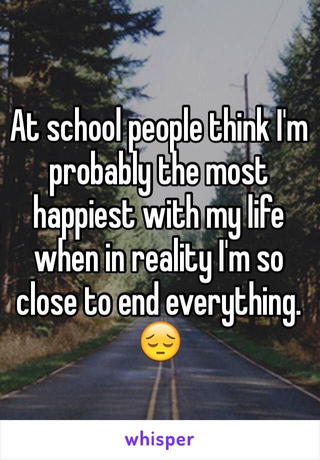 At school people think I'm probably the most happiest with my life when in reality I'm so close to end everything. 😔