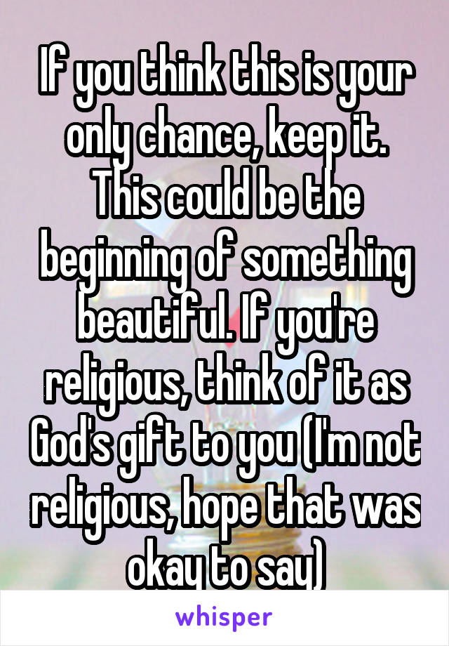 If you think this is your only chance, keep it. This could be the beginning of something beautiful. If you're religious, think of it as God's gift to you (I'm not religious, hope that was okay to say)