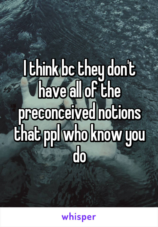 I think bc they don't have all of the preconceived notions that ppl who know you do