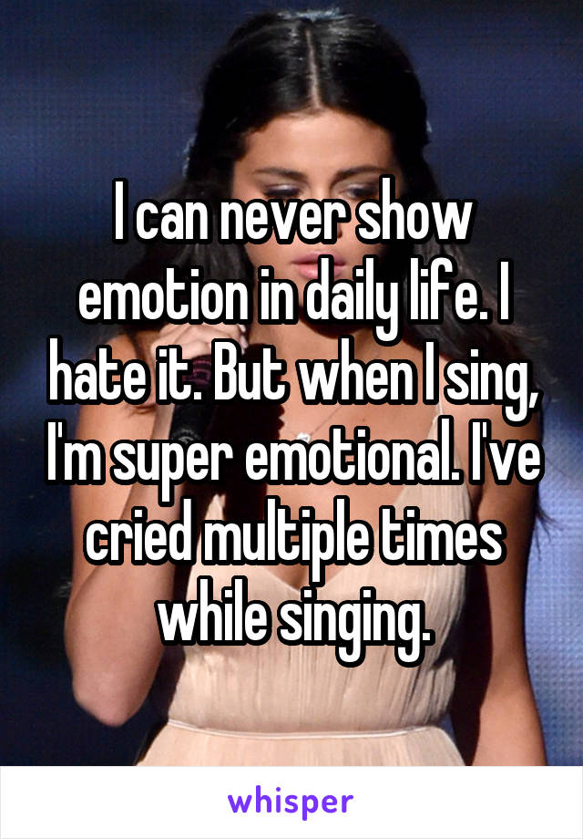 I can never show emotion in daily life. I hate it. But when I sing, I'm super emotional. I've cried multiple times while singing.
