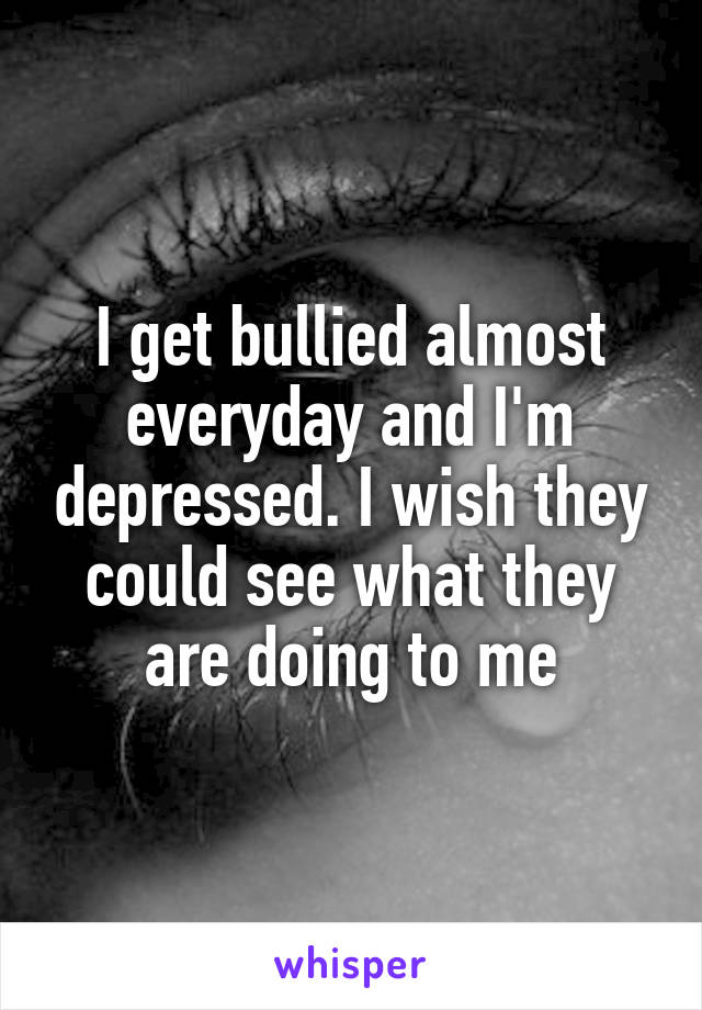 I get bullied almost everyday and I'm depressed. I wish they could see what they are doing to me