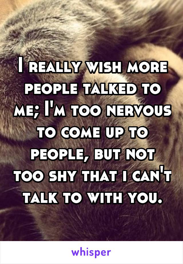 I really wish more people talked to me; I'm too nervous to come up to people, but not too shy that i can't talk to with you.