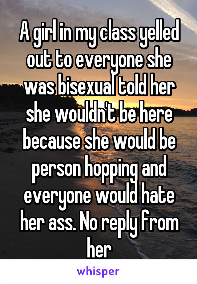 A girl in my class yelled out to everyone she was bisexual told her she wouldn't be here because she would be person hopping and everyone would hate her ass. No reply from her