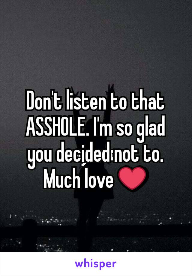 Don't listen to that ASSHOLE. I'm so glad you decided not to. Much love ❤