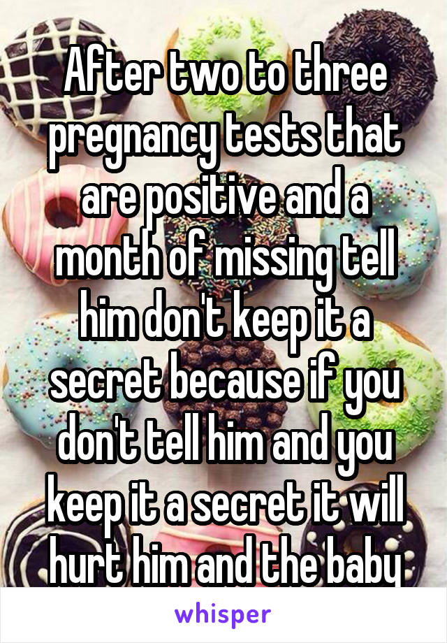 After two to three pregnancy tests that are positive and a month of missing tell him don't keep it a secret because if you don't tell him and you keep it a secret it will hurt him and the baby