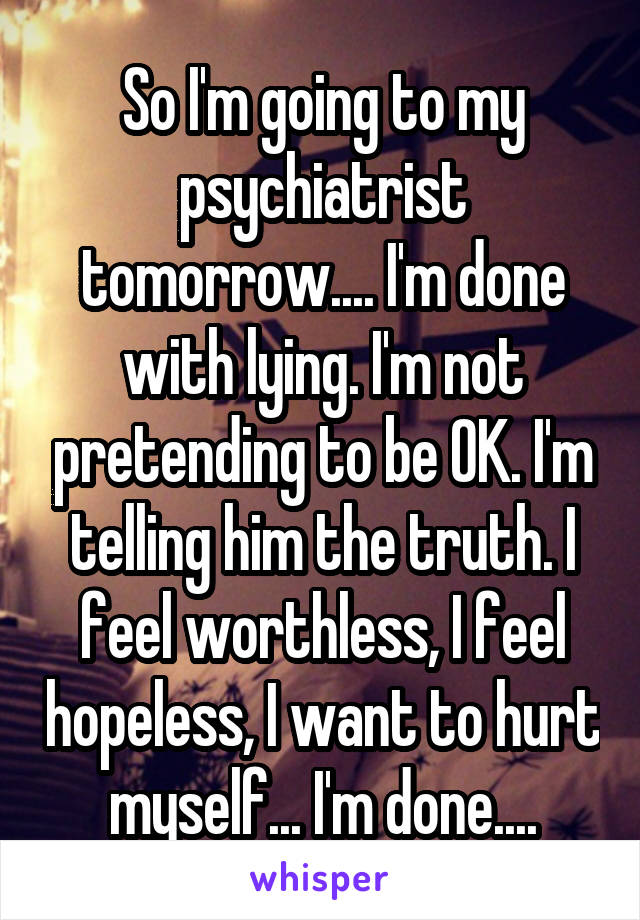 So I'm going to my psychiatrist tomorrow.... I'm done with lying. I'm not pretending to be OK. I'm telling him the truth. I feel worthless, I feel hopeless, I want to hurt myself... I'm done....