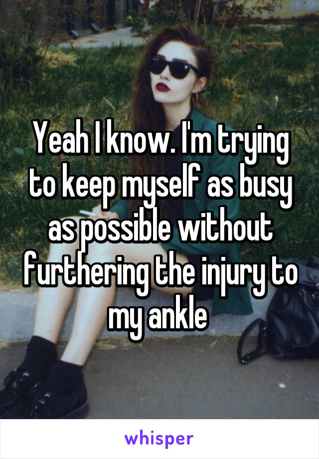 Yeah I know. I'm trying to keep myself as busy as possible without furthering the injury to my ankle 