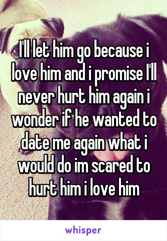 I'll let him go because i love him and i promise I'll never hurt him again i wonder if he wanted to date me again what i would do im scared to hurt him i love him