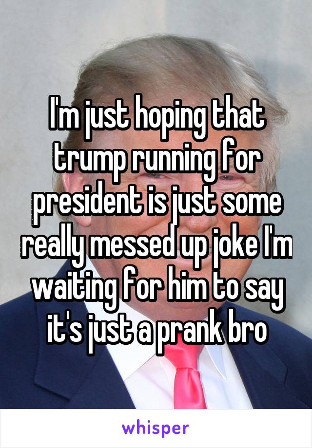 I'm just hoping that trump running for president is just some really messed up joke I'm waiting for him to say it's just a prank bro