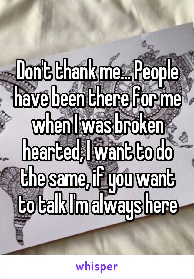 Don't thank me... People have been there for me when I was broken hearted, I want to do the same, if you want to talk I'm always here