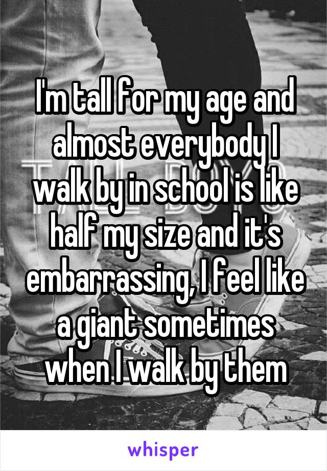 I'm tall for my age and almost everybody I walk by in school is like half my size and it's embarrassing, I feel like a giant sometimes when I walk by them
