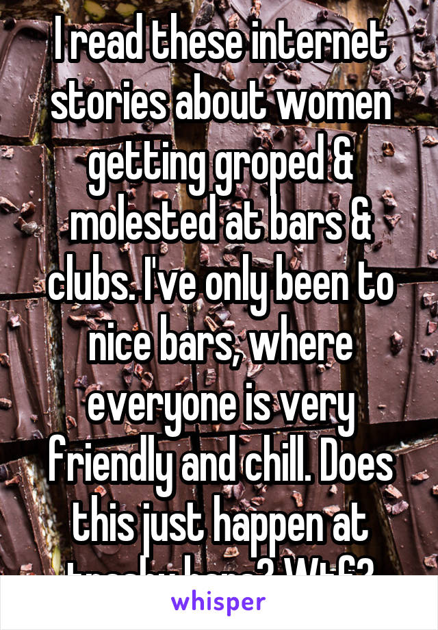 I read these internet stories about women getting groped & molested at bars & clubs. I've only been to nice bars, where everyone is very friendly and chill. Does this just happen at trashy bars? Wtf?