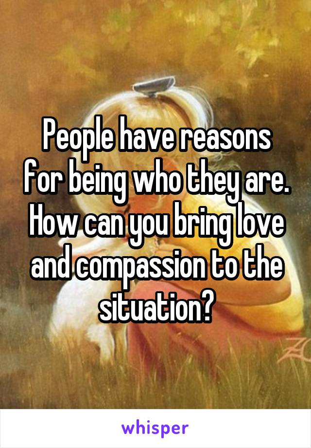 People have reasons for being who they are. How can you bring love and compassion to the situation?