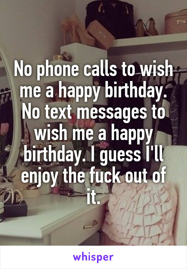 No phone calls to wish me a happy birthday. No text messages to wish me a happy birthday. I guess I'll enjoy the fuck out of it.