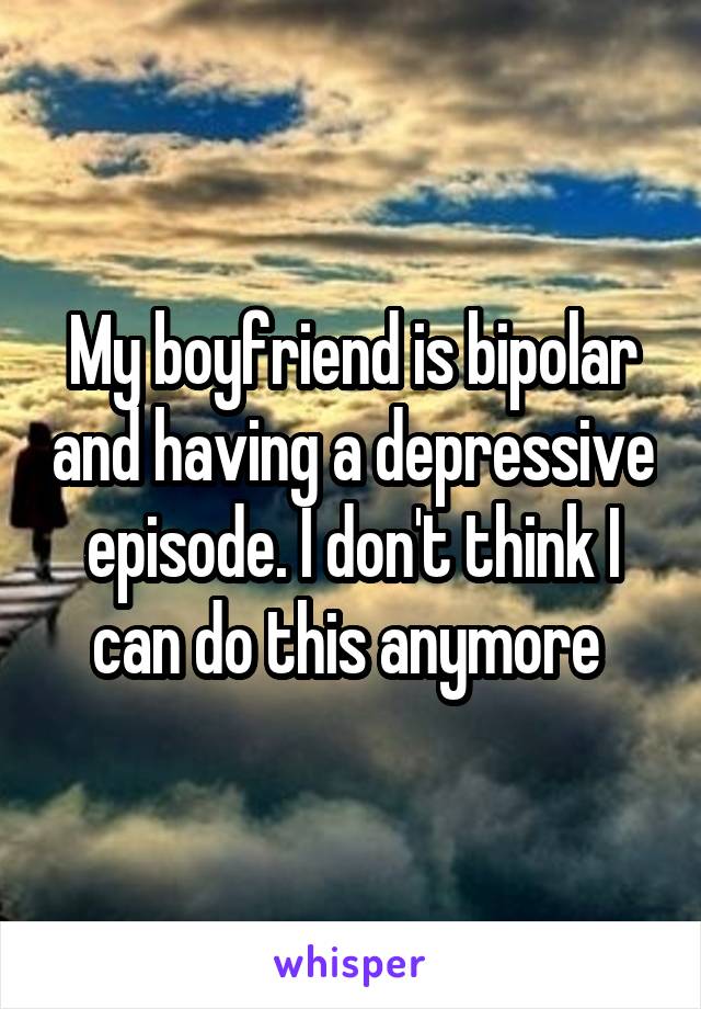 My boyfriend is bipolar and having a depressive episode. I don't think I can do this anymore 