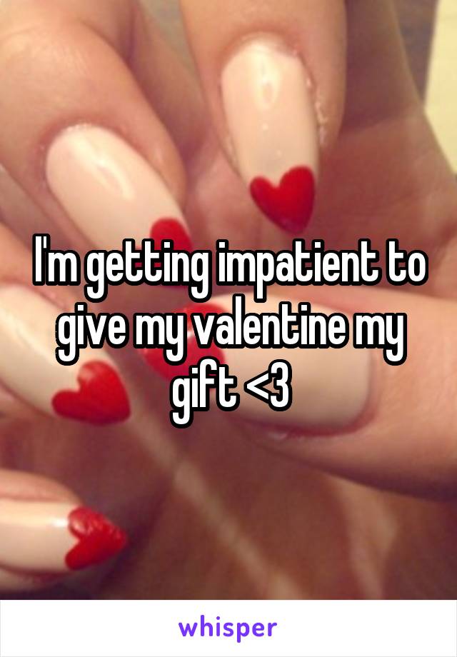 I'm getting impatient to give my valentine my gift <3