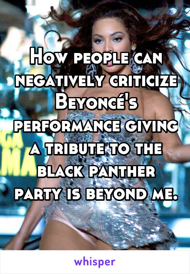 How people can negatively criticize Beyoncé's performance giving a tribute to the black panther party is beyond me. 