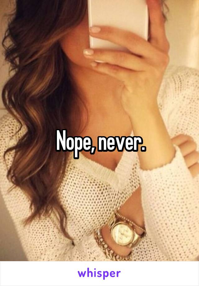 Nope, never.