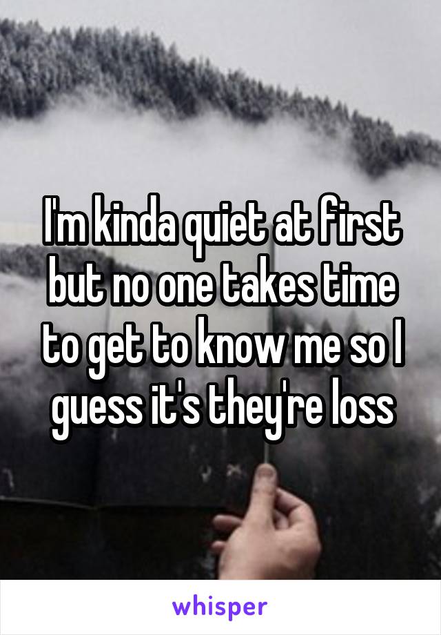 I'm kinda quiet at first but no one takes time to get to know me so I guess it's they're loss