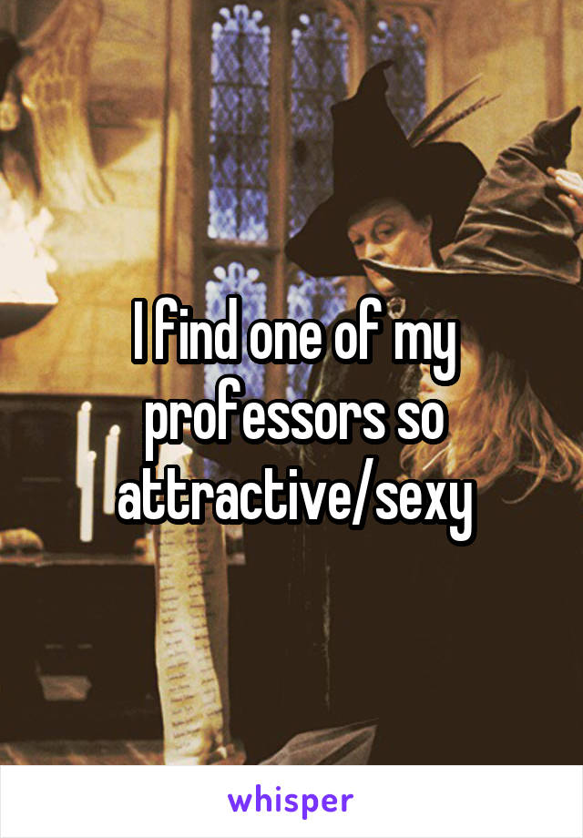 I find one of my professors so attractive/sexy