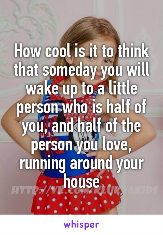 How cool is it to think that someday you will wake up to a little person who is half of you, and half of the person you love, running around your house