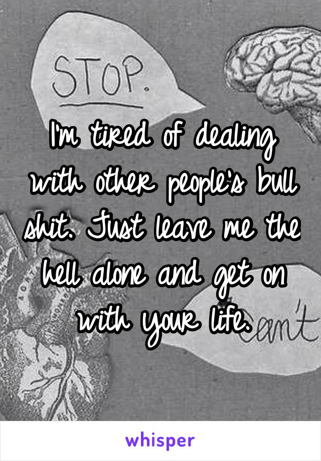 I'm tired of dealing with other people's bull shit. Just leave me the hell alone and get on with your life.