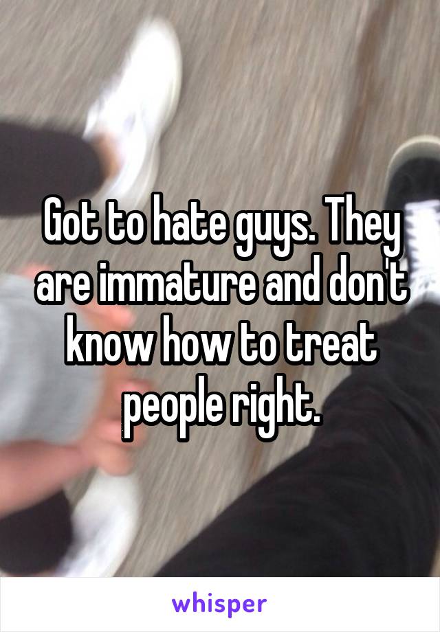 Got to hate guys. They are immature and don't know how to treat people right.