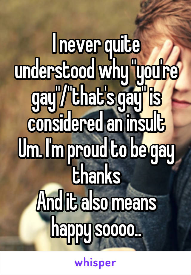 I never quite understood why "you're gay"/"that's gay" is considered an insult
Um. I'm proud to be gay thanks
And it also means happy soooo..